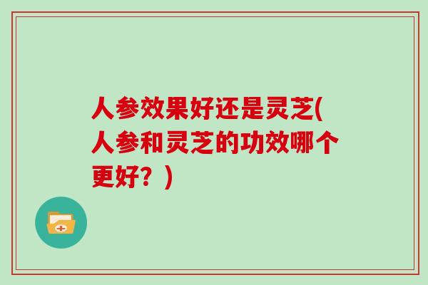 人参效果好还是灵芝(人参和灵芝的功效哪个更好？)