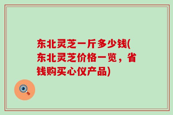 东北灵芝一斤多少钱(东北灵芝价格一览，省钱购买心仪产品)