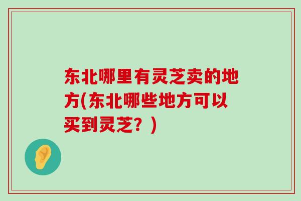 东北哪里有灵芝卖的地方(东北哪些地方可以买到灵芝？)