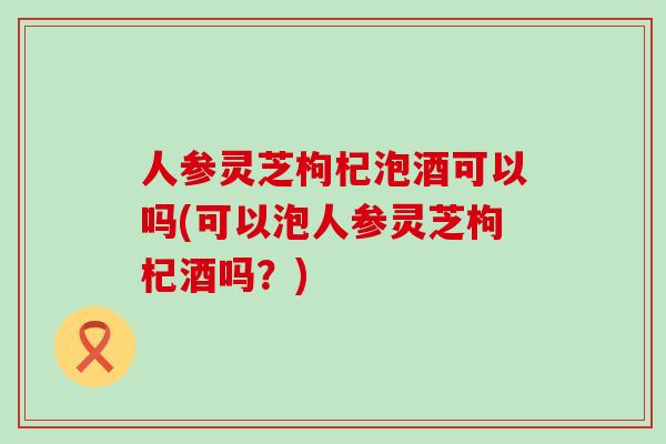 人参灵芝枸杞泡酒可以吗(可以泡人参灵芝枸杞酒吗？)