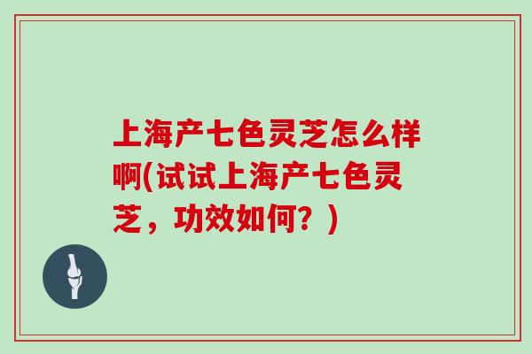 上海产七色灵芝怎么样啊(试试上海产七色灵芝，功效如何？)