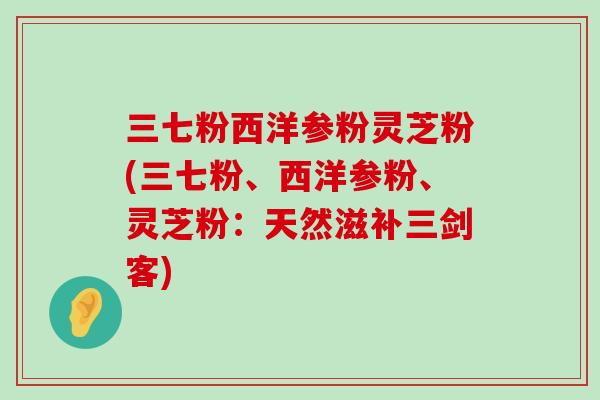 三七粉西洋参粉灵芝粉(三七粉、西洋参粉、灵芝粉：天然滋补三剑客)