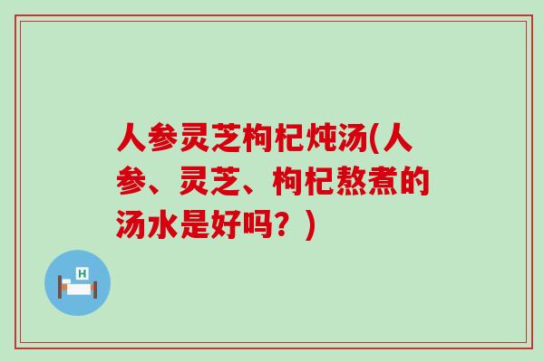 人参灵芝枸杞炖汤(人参、灵芝、枸杞熬煮的汤水是好吗？)