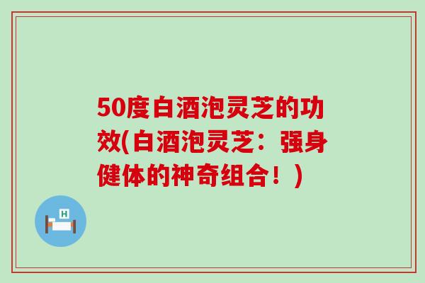 50度白酒泡灵芝的功效(白酒泡灵芝：强身健体的神奇组合！)