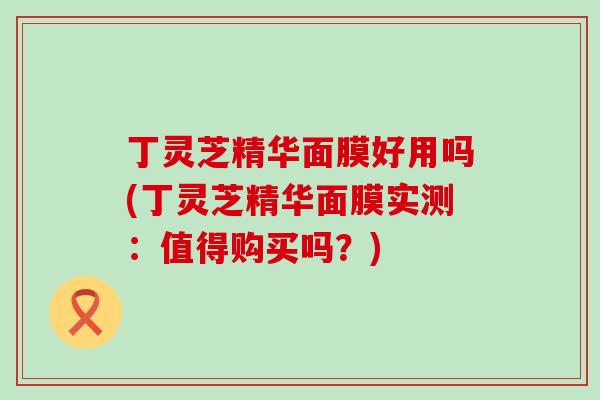 丁灵芝精华面膜好用吗(丁灵芝精华面膜实测：值得购买吗？)