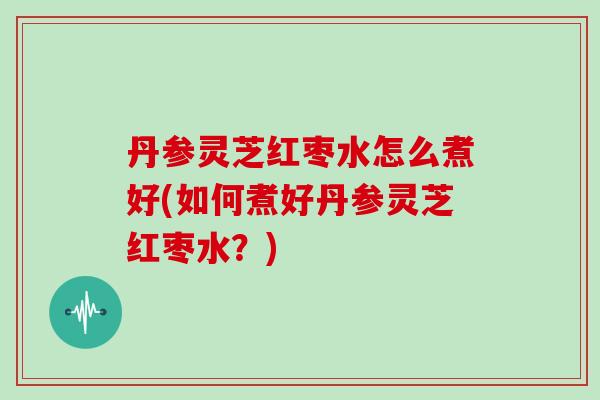 丹参灵芝红枣水怎么煮好(如何煮好丹参灵芝红枣水？)