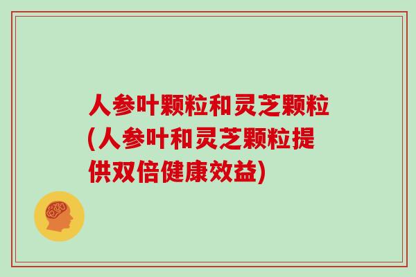 人参叶颗粒和灵芝颗粒(人参叶和灵芝颗粒提供双倍健康效益)