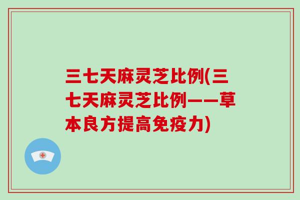 三七天麻灵芝比例(三七天麻灵芝比例——草本良方提高免疫力)