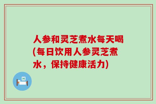 人参和灵芝煮水每天喝(每日饮用人参灵芝煮水，保持健康活力)