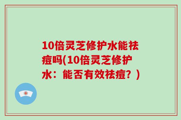 10倍灵芝修护水能祛痘吗(10倍灵芝修护水：能否有效祛痘？)