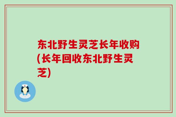 东北野生灵芝长年收购(长年回收东北野生灵芝)