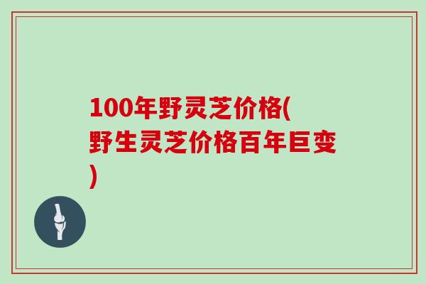 100年野灵芝价格(野生灵芝价格百年巨变)