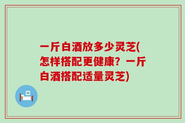 一斤白酒放多少灵芝(怎样搭配更健康？一斤白酒搭配适量灵芝)