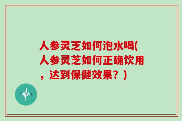 人参灵芝如何泡水喝(人参灵芝如何正确饮用，达到保健效果？)