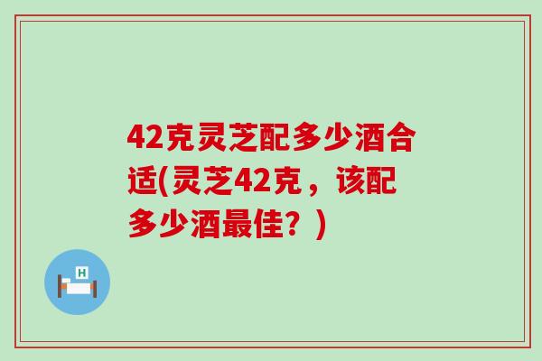 42克灵芝配多少酒合适(灵芝42克，该配多少酒佳？)