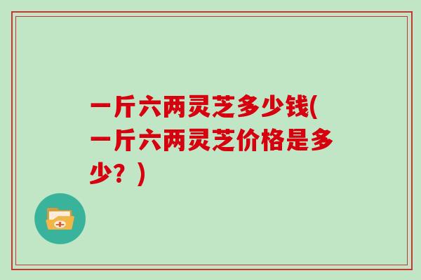 一斤六两灵芝多少钱(一斤六两灵芝价格是多少？)