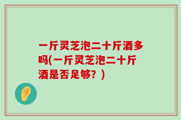 一斤灵芝泡二十斤酒多吗(一斤灵芝泡二十斤酒是否足够？)