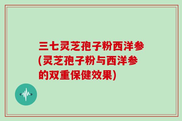 三七灵芝孢子粉西洋参(灵芝孢子粉与西洋参的双重保健效果)