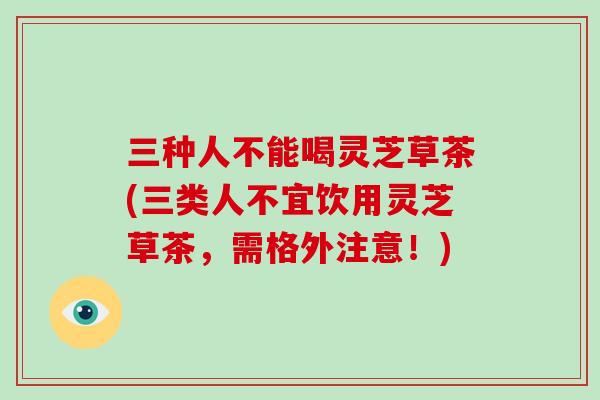 三种人不能喝灵芝草茶(三类人不宜饮用灵芝草茶，需格外注意！)