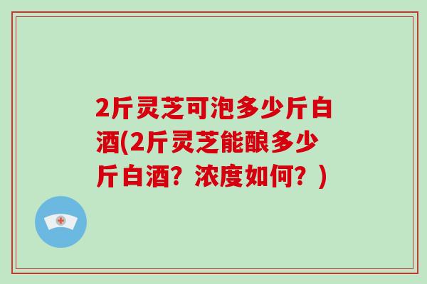 2斤灵芝可泡多少斤白酒(2斤灵芝能酿多少斤白酒？浓度如何？)