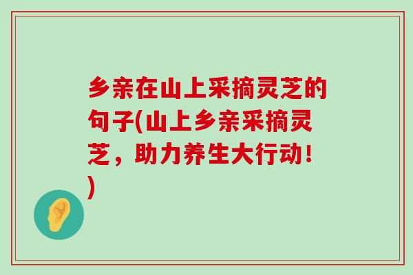 乡亲在山上采摘灵芝的句子(山上乡亲采摘灵芝，助力养生大行动！)