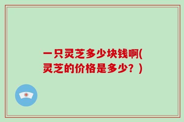 一只灵芝多少块钱啊(灵芝的价格是多少？)