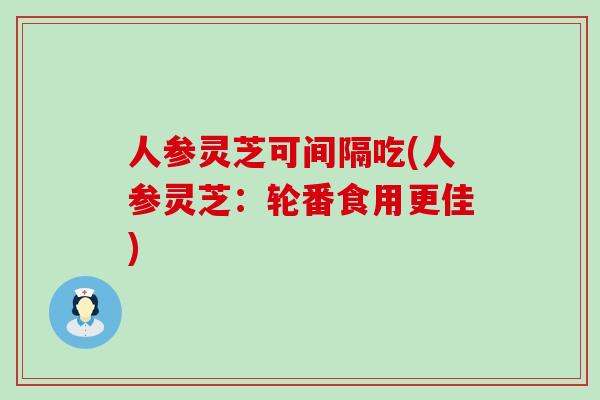 人参灵芝可间隔吃(人参灵芝：轮番食用更佳)