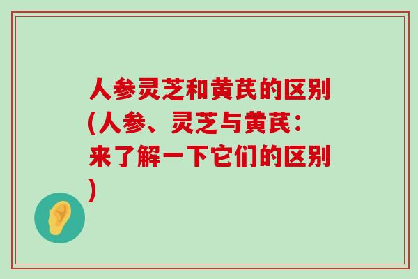 人参灵芝和黄芪的区别(人参、灵芝与黄芪：来了解一下它们的区别)