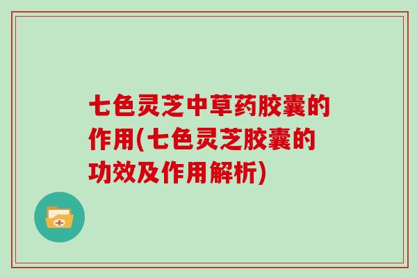 七色灵芝中草药胶囊的作用(七色灵芝胶囊的功效及作用解析)