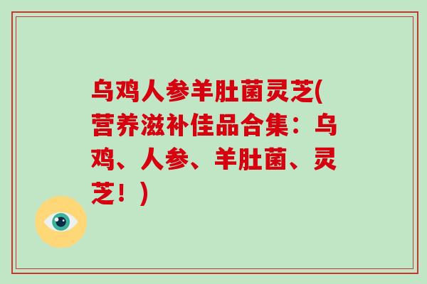 乌鸡人参羊肚菌灵芝(营养滋补佳品合集：乌鸡、人参、羊肚菌、灵芝！)