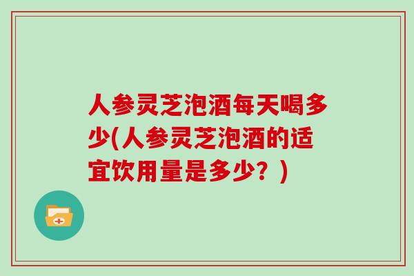 人参灵芝泡酒每天喝多少(人参灵芝泡酒的适宜饮用量是多少？)