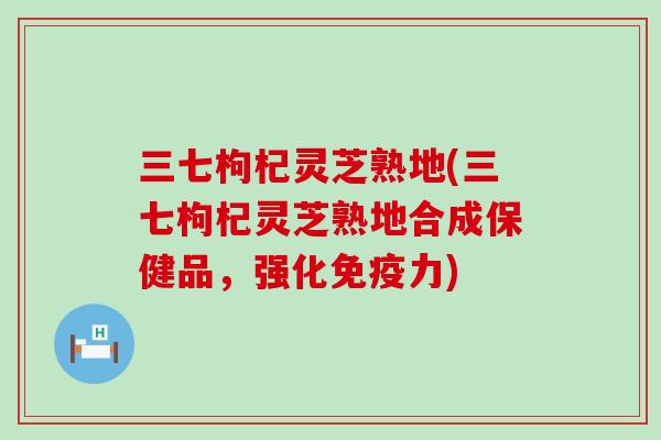 三七枸杞灵芝熟地(三七枸杞灵芝熟地合成保健品，强化免疫力)