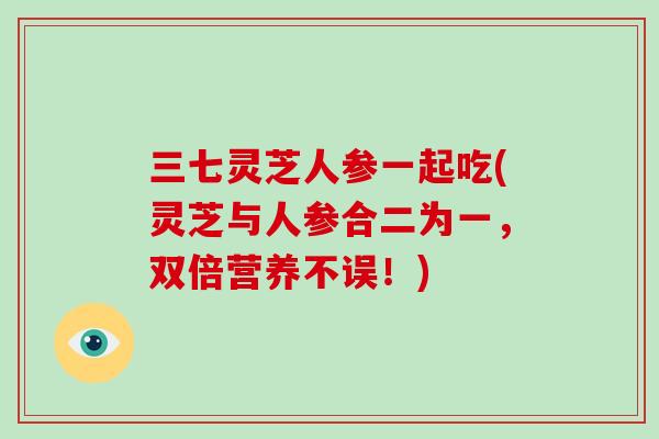 三七灵芝人参一起吃(灵芝与人参合二为一，双倍营养不误！)