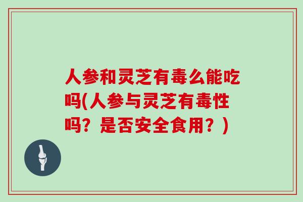 人参和灵芝有毒么能吃吗(人参与灵芝有毒性吗？是否安全食用？)