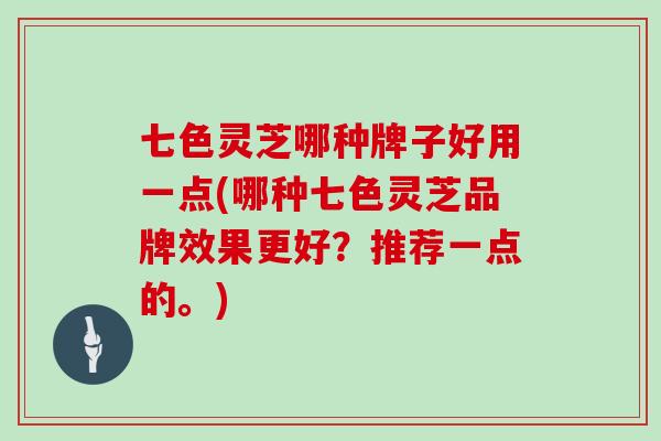 七色灵芝哪种牌子好用一点(哪种七色灵芝品牌效果更好？推荐一点的。)