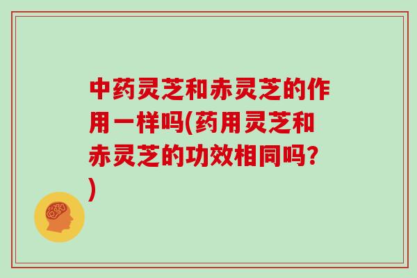 灵芝和赤灵芝的作用一样吗(药用灵芝和赤灵芝的功效相同吗？)