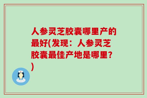 人参灵芝胶囊哪里产的好(发现：人参灵芝胶囊佳产地是哪里？)