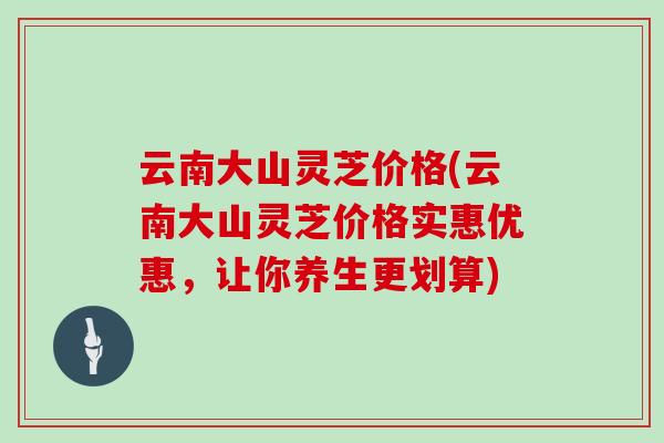 云南大山灵芝价格(云南大山灵芝价格实惠优惠，让你养生更划算)