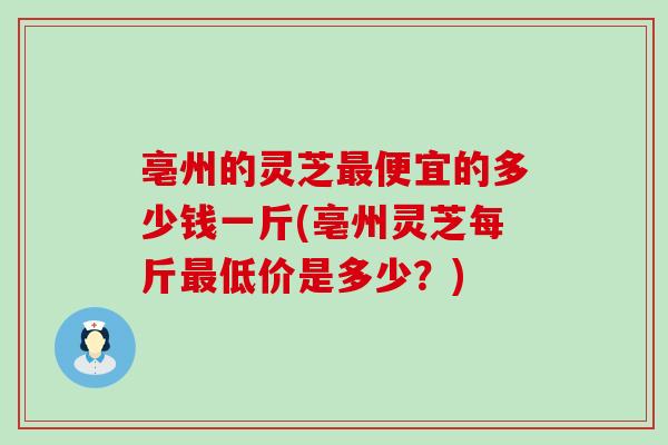 亳州的灵芝便宜的多少钱一斤(亳州灵芝每斤低价是多少？)