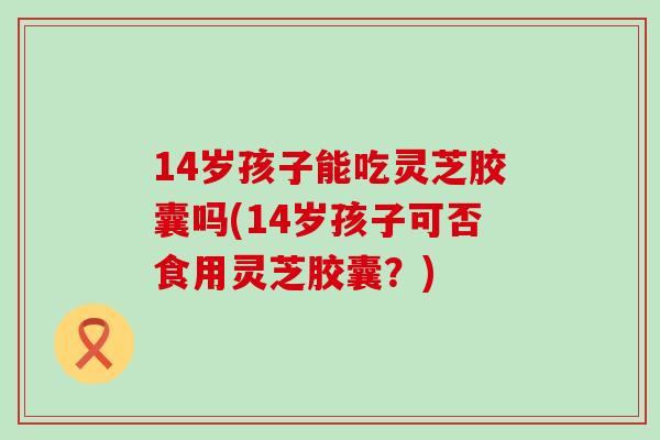 14岁孩子能吃灵芝胶囊吗(14岁孩子可否食用灵芝胶囊？)