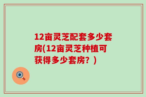 12亩灵芝配套多少套房(12亩灵芝种植可获得多少套房？)