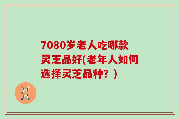 7080岁老人吃哪款灵芝品好(老年人如何选择灵芝品种？)