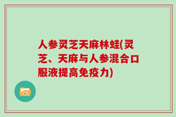 人参灵芝天麻林蛙(灵芝、天麻与人参混合口服液提高免疫力)