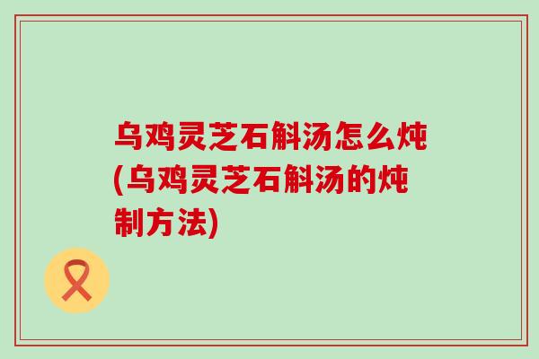 乌鸡灵芝石斛汤怎么炖(乌鸡灵芝石斛汤的炖制方法)