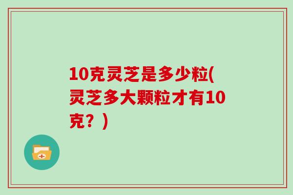 10克灵芝是多少粒(灵芝多大颗粒才有10克？)