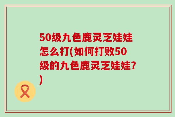 50级九色鹿灵芝娃娃怎么打(如何打败50级的九色鹿灵芝娃娃？)