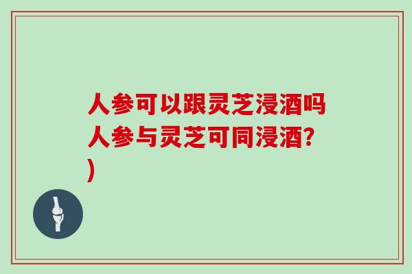 人参可以跟灵芝浸酒吗人参与灵芝可同浸酒？)