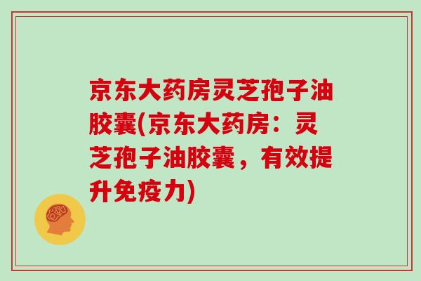 京东大药房灵芝孢子油胶囊(京东大药房：灵芝孢子油胶囊，有效提升免疫力)