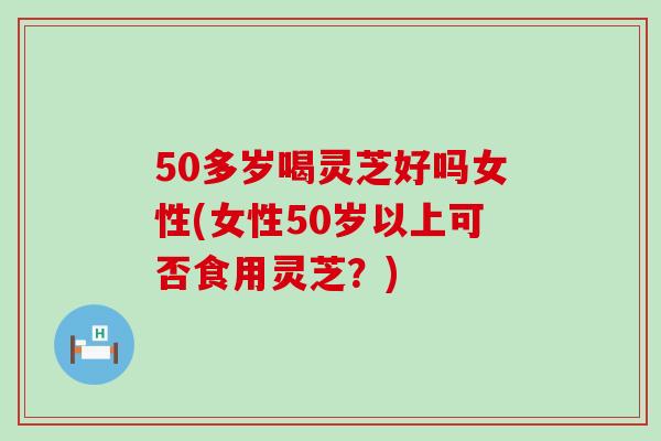 50多岁喝灵芝好吗女性(女性50岁以上可否食用灵芝？)