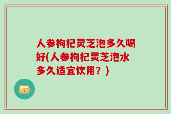 人参枸杞灵芝泡多久喝好(人参枸杞灵芝泡水多久适宜饮用？)